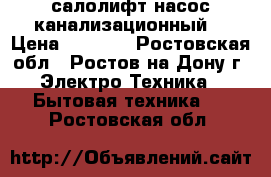 салолифт насос канализационный. › Цена ­ 5 500 - Ростовская обл., Ростов-на-Дону г. Электро-Техника » Бытовая техника   . Ростовская обл.